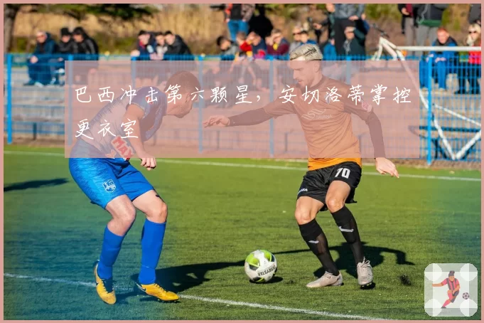 巴西冲击第六颗星,安切洛蒂掌控更衣室