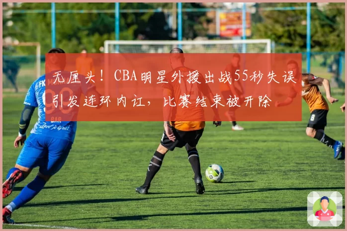 无厘头！CBA明星外援出战55秒失误引发连环内讧，比赛结束被开除