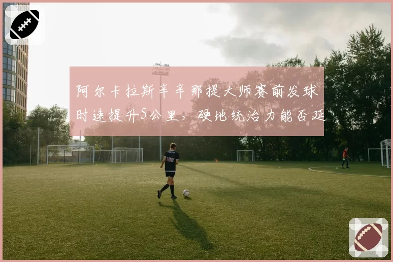 阿尔卡拉斯辛辛那提大师赛前发球时速提升5公里，硬地统治力能否延续至美网
