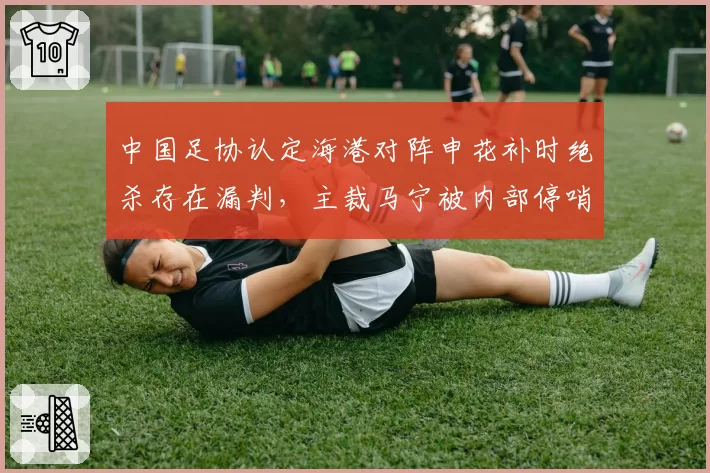 中国足协认定海港对阵申花补时绝杀存在漏判，主裁马宁被内部停哨两轮__br_