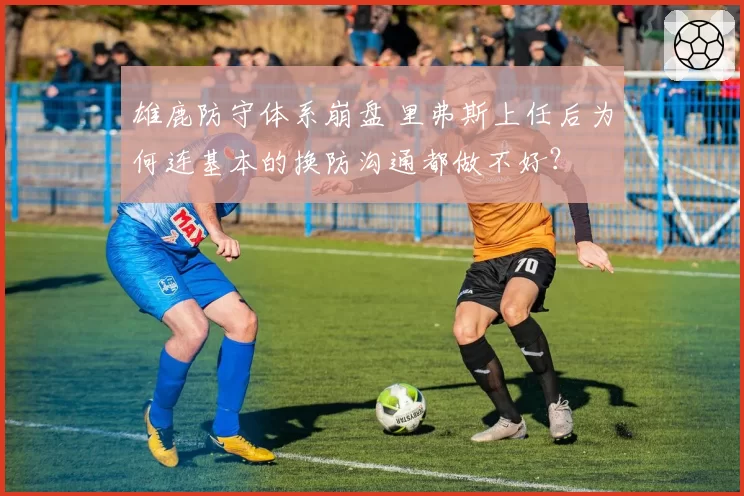 雄鹿防守体系崩盘 里弗斯上任后为何连基本的换防沟通都做不好？