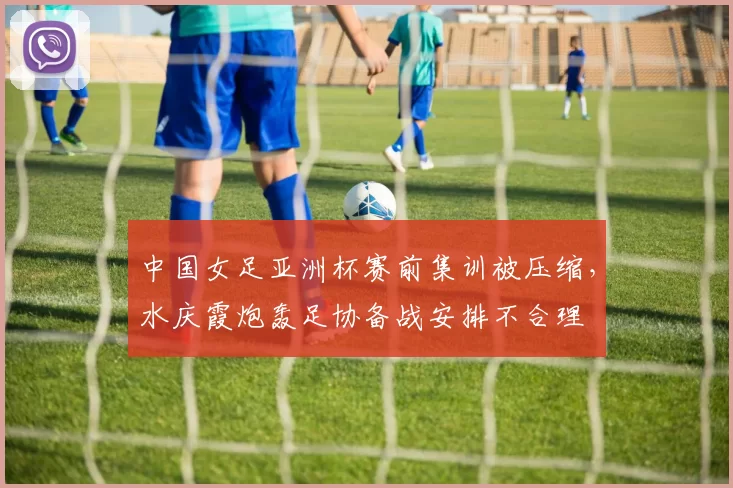 中国女足亚洲杯赛前集训被压缩,水庆霞炮轰足协备战安排不合理