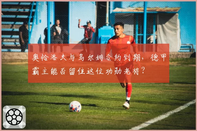 奥恰洛夫与乌尔姆合约到期,德甲霸主能否留住这位功勋老将?