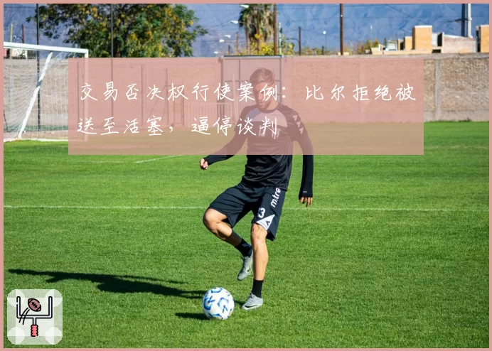 交易否决权行使案例:比尔拒绝被送至活塞,逼停谈判