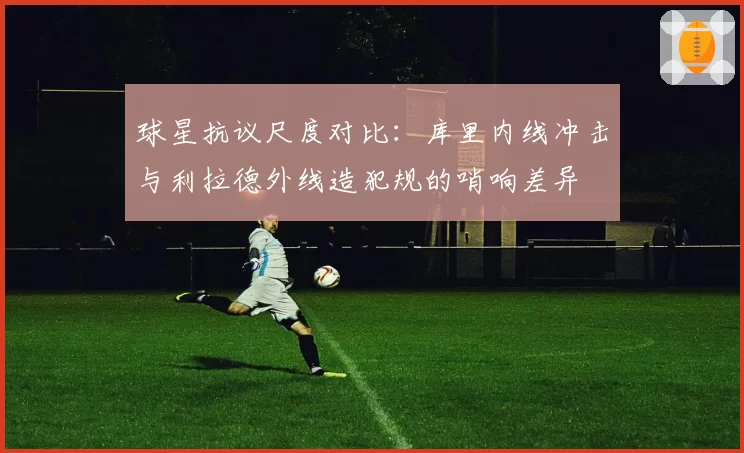 球星抗议尺度对比：库里内线冲击与利拉德外线造犯规的哨响差异