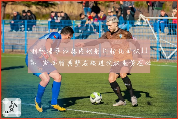 利物浦萨拉赫内切射门转化率仅11%,斯洛特调整右路进攻权重势在必行