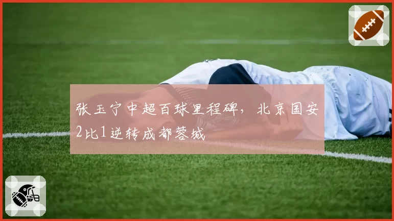 张玉宁中超百球里程碑，北京国安2比1逆转成都蓉城