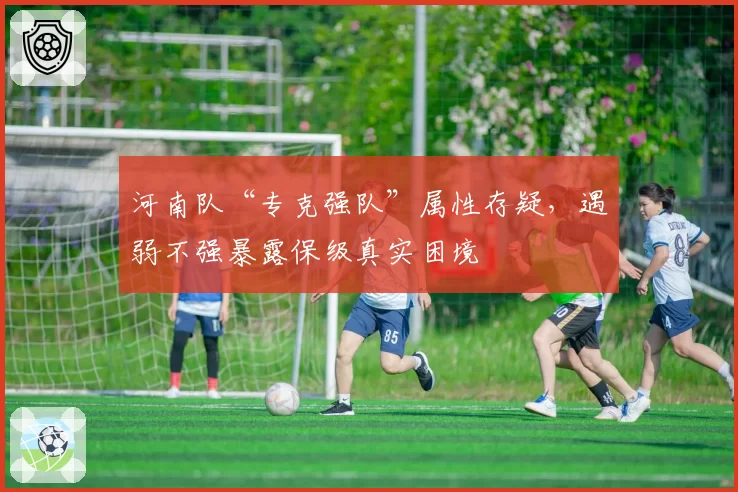 河南队“专克强队”属性存疑,遇弱不强暴露保级真实困境