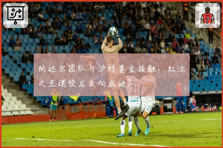纳达尔团队与沙特基金接触，红土之王退役后去向成谜？