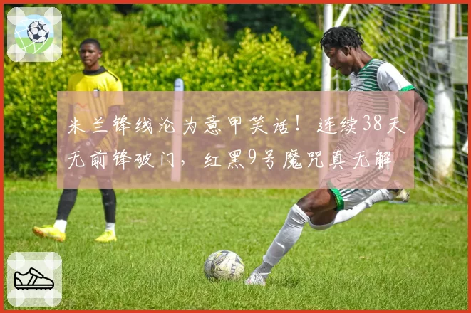 米兰锋线沦为意甲笑话！连续38天无前锋破门，红黑9号魔咒真无解