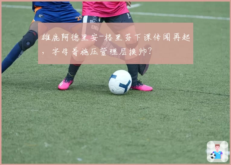 雄鹿阿德里安-格里芬下课传闻再起，字母哥施压管理层换帅？
