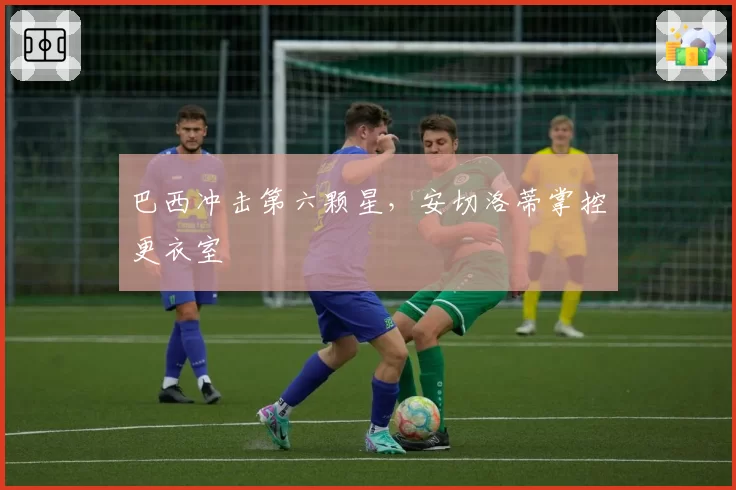 巴西冲击第六颗星,安切洛蒂掌控更衣室