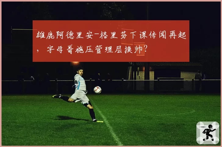 雄鹿阿德里安-格里芬下课传闻再起，字母哥施压管理层换帅？