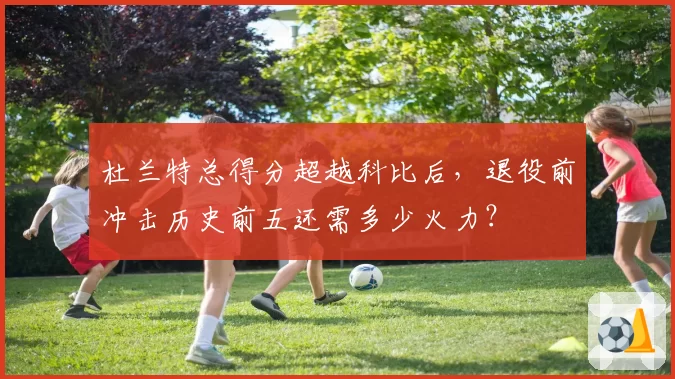 杜兰特总得分超越科比后，退役前冲击历史前五还需多少火力？