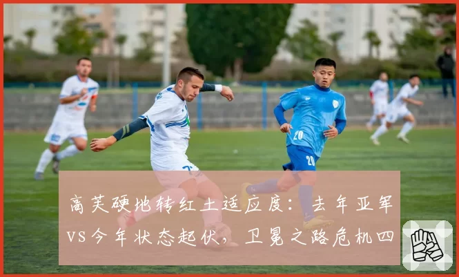 高芙硬地转红土适应度：去年亚军vs今年状态起伏，卫冕之路危机四伏