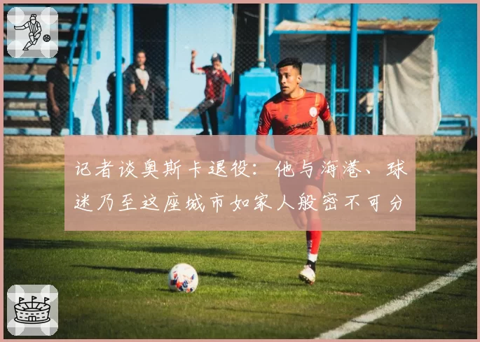 记者谈奥斯卡退役:他与海港、球迷乃至这座城市如家人般密不可分