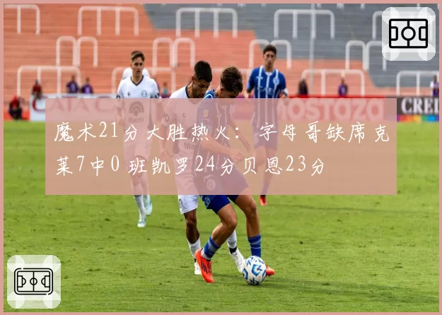 魔术21分大胜热火:字母哥缺席克莱7中0 班凯罗24分贝恩23分