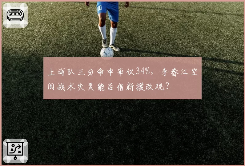 上海队三分命中率仅34%,李春江空间战术失灵能否借新援改观?