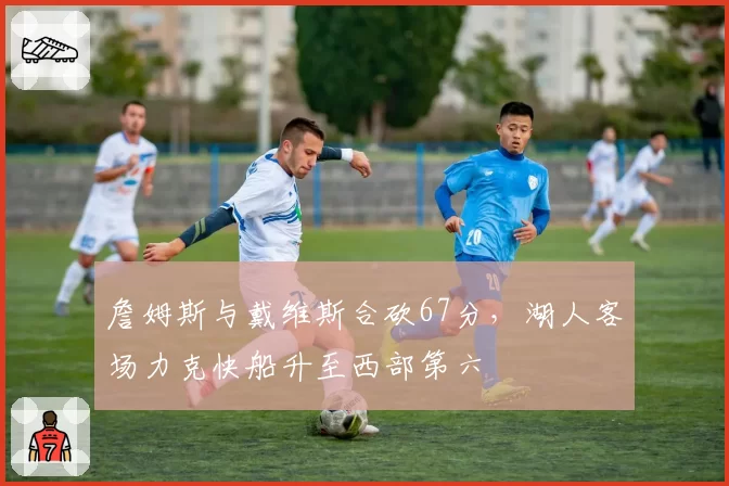 詹姆斯与戴维斯合砍67分，湖人客场力克快船升至西部第六