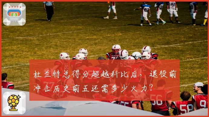 杜兰特总得分超越科比后，退役前冲击历史前五还需多少火力？