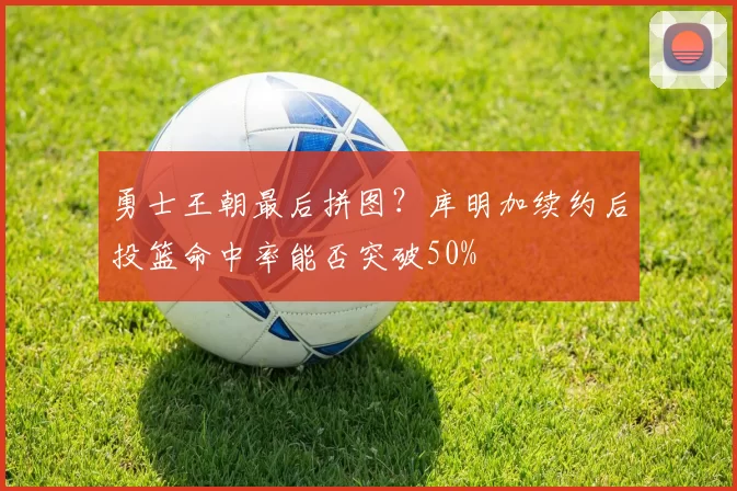勇士王朝最后拼图?库明加续约后投篮命中率能否突破50%