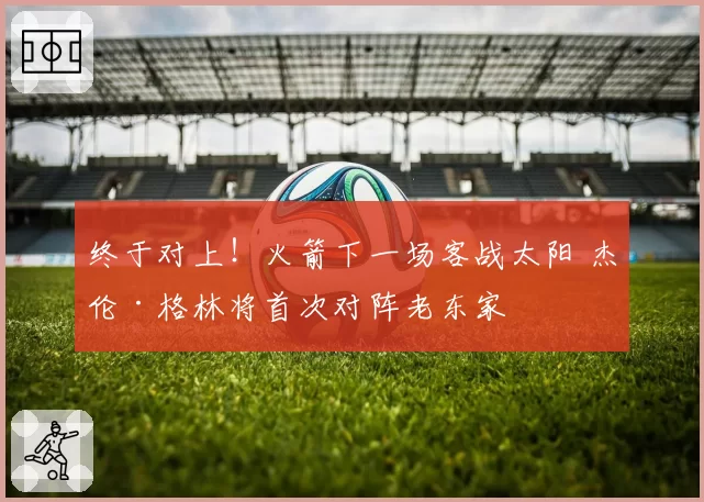 终于对上!火箭下一场客战太阳 杰伦·格林将首次对阵老东家