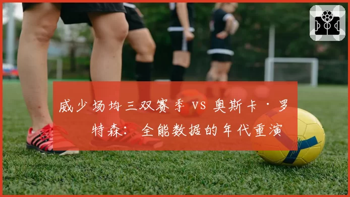 威少场均三双赛季 vs 奥斯卡·罗伯特森：全能数据的年代重演