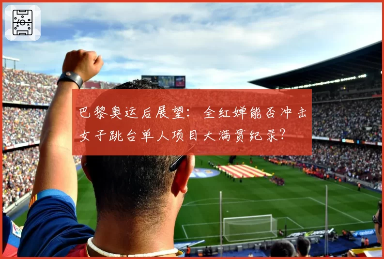 巴黎奥运后展望:全红婵能否冲击女子跳台单人项目大满贯纪录?