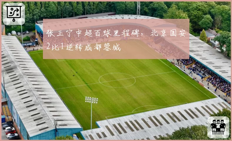 张玉宁中超百球里程碑，北京国安2比1逆转成都蓉城