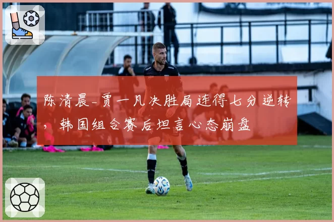陈清晨_贾一凡决胜局连得七分逆转，韩国组合赛后坦言心态崩盘