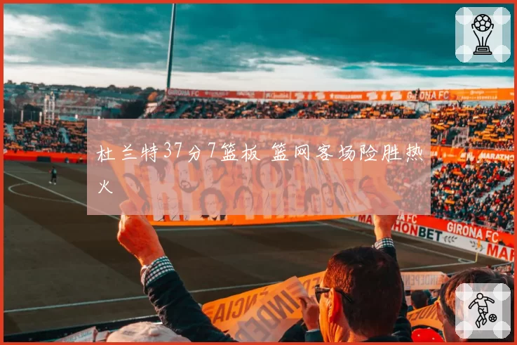杜兰特37分7篮板 篮网客场险胜热火