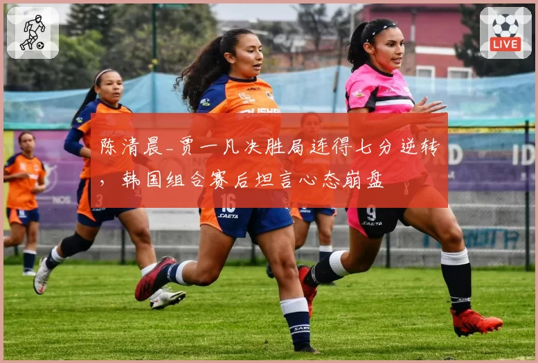 陈清晨_贾一凡决胜局连得七分逆转，韩国组合赛后坦言心态崩盘