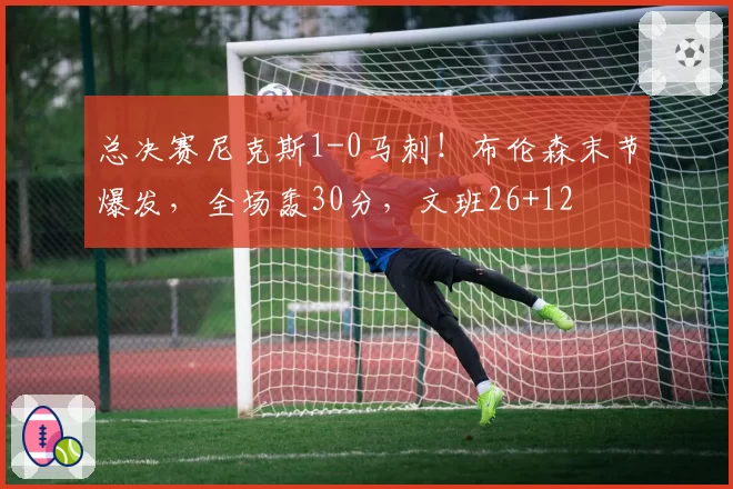 总决赛尼克斯1-0马刺！布伦森末节爆发，全场轰30分，文班26+12