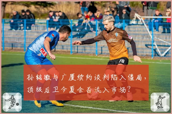 孙铭徽与广厦续约谈判陷入僵局，顶级后卫今夏会否流入市场？