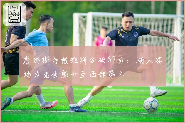 詹姆斯与戴维斯合砍67分，湖人客场力克快船升至西部第六
