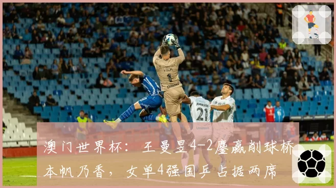 澳门世界杯:王曼昱4-2鏖赢削球桥本帆乃香,女单4强国乒占据两席