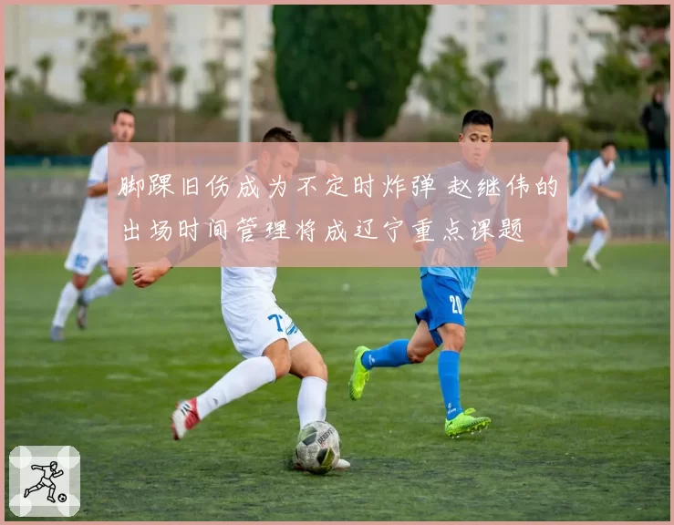 脚踝旧伤成为不定时炸弹 赵继伟的出场时间管理将成辽宁重点课题