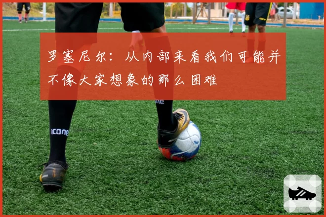 罗塞尼尔:从内部来看我们可能并不像大家想象的那么困难