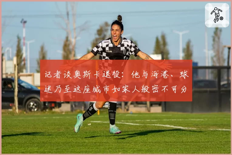 记者谈奥斯卡退役:他与海港、球迷乃至这座城市如家人般密不可分