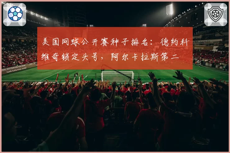 美国网球公开赛种子排名：德约科维奇锁定头号，阿尔卡拉斯第二