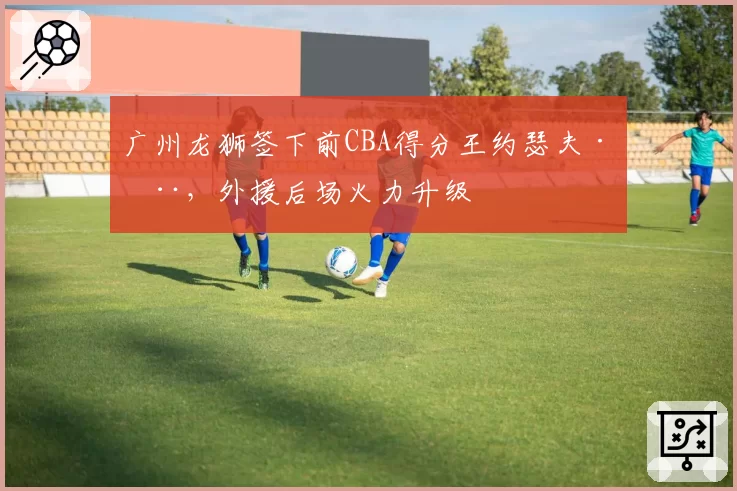 广州龙狮签下前CBA得分王约瑟夫·杨,外援后场火力升级