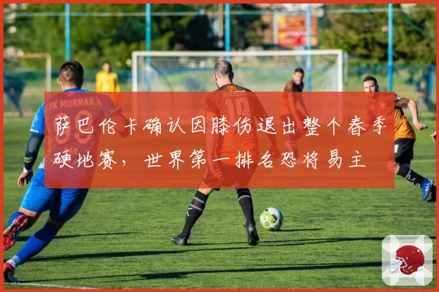 萨巴伦卡确认因膝伤退出整个春季硬地赛，世界第一排名恐将易主