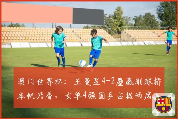 澳门世界杯:王曼昱4-2鏖赢削球桥本帆乃香,女单4强国乒占据两席