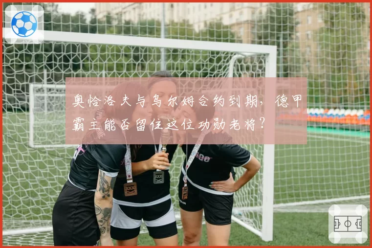 奥恰洛夫与乌尔姆合约到期,德甲霸主能否留住这位功勋老将?