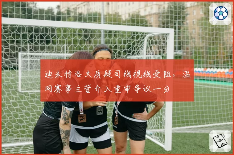 迪米特洛夫质疑司线视线受阻，温网赛事主管介入重审争议一分
