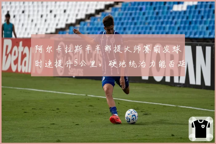 阿尔卡拉斯辛辛那提大师赛前发球时速提升5公里，硬地统治力能否延续至美网