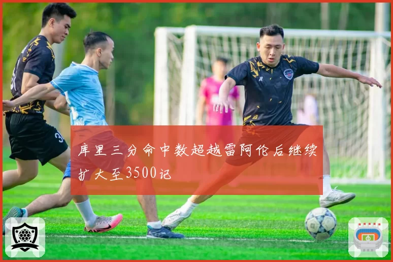 库里三分命中数超越雷阿伦后继续扩大至3500记