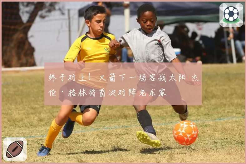 终于对上!火箭下一场客战太阳 杰伦·格林将首次对阵老东家