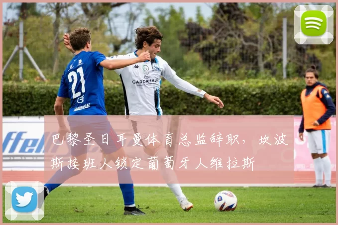 巴黎圣日耳曼体育总监辞职，坎波斯接班人锁定葡萄牙人维拉斯