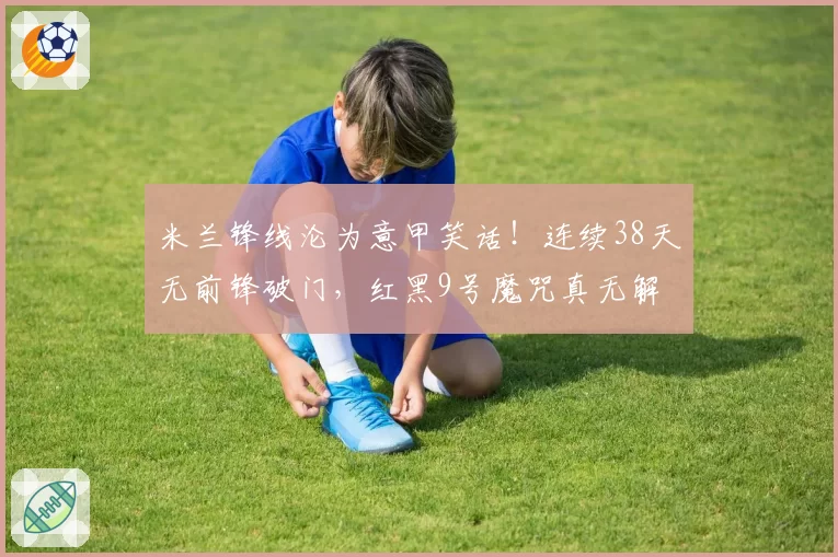 米兰锋线沦为意甲笑话！连续38天无前锋破门，红黑9号魔咒真无解